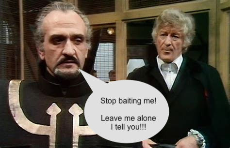A screen grab from an episode of Dr WHo showing the Master deep in conversation with John Pertwee's Dr Who incarnation. 

A speech bubble has been added which says "Stop baiting me! Leave me alone I tell you!!!"